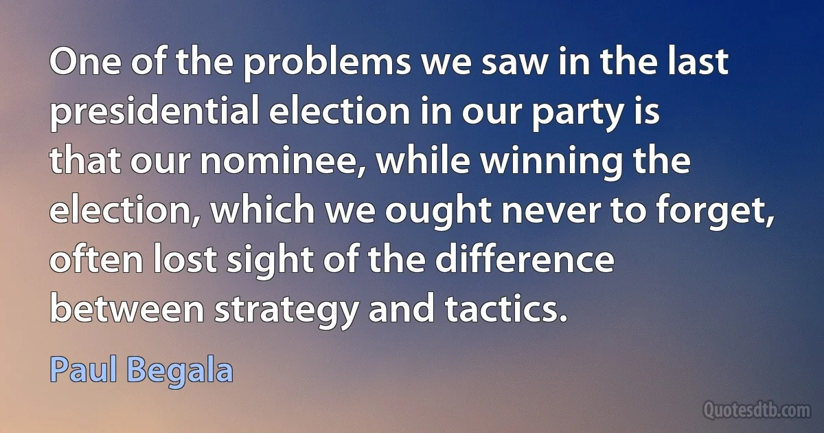 One of the problems we saw in the last presidential election in our party is that our nominee, while winning the election, which we ought never to forget, often lost sight of the difference between strategy and tactics. (Paul Begala)