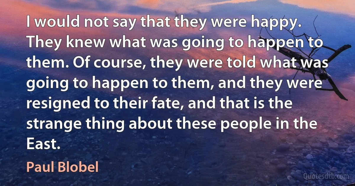 I would not say that they were happy. They knew what was going to happen to them. Of course, they were told what was going to happen to them, and they were resigned to their fate, and that is the strange thing about these people in the East. (Paul Blobel)