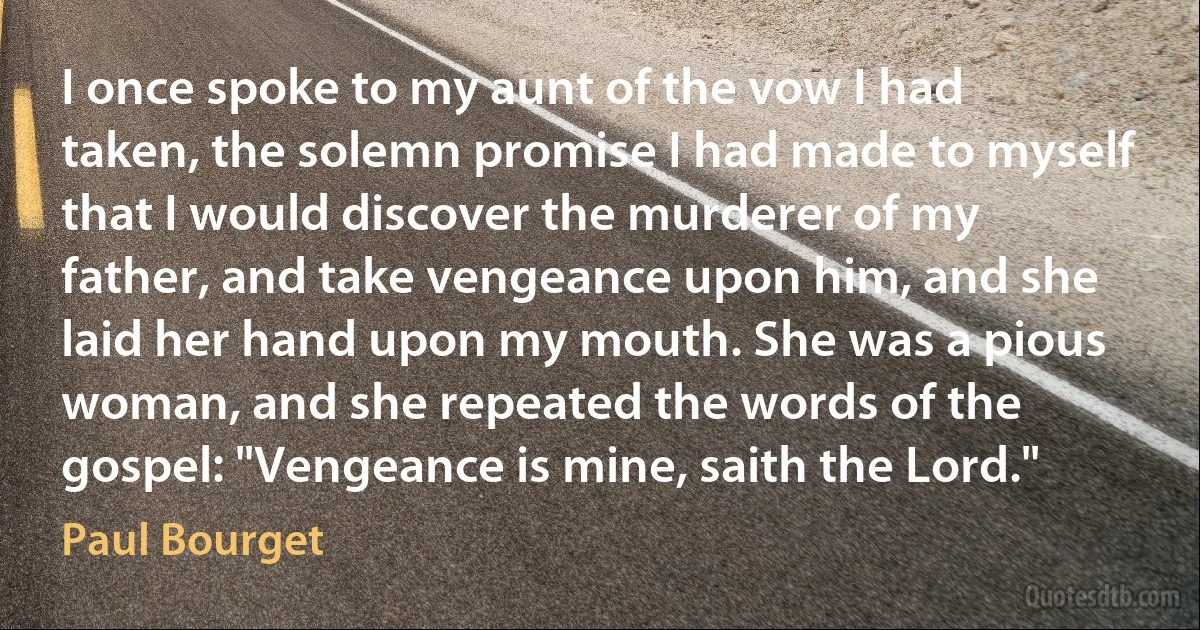 I once spoke to my aunt of the vow I had taken, the solemn promise I had made to myself that I would discover the murderer of my father, and take vengeance upon him, and she laid her hand upon my mouth. She was a pious woman, and she repeated the words of the gospel: "Vengeance is mine, saith the Lord." (Paul Bourget)