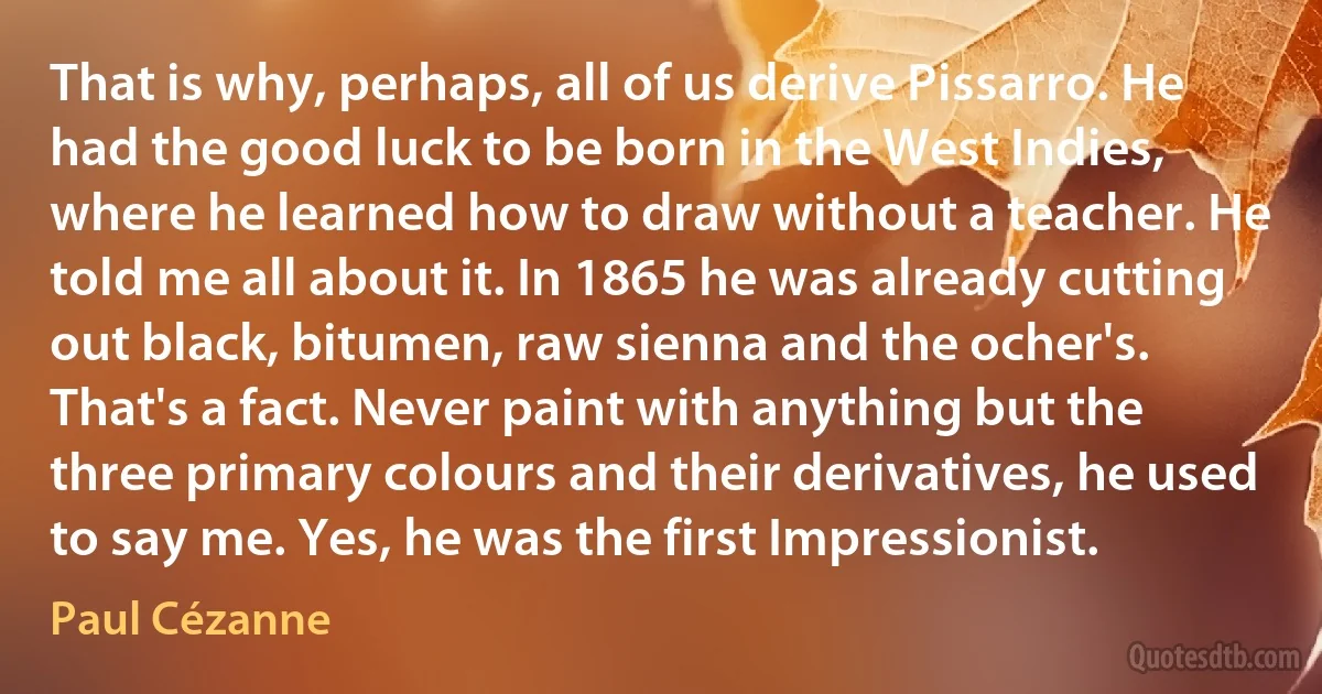 That is why, perhaps, all of us derive Pissarro. He had the good luck to be born in the West Indies, where he learned how to draw without a teacher. He told me all about it. In 1865 he was already cutting out black, bitumen, raw sienna and the ocher's. That's a fact. Never paint with anything but the three primary colours and their derivatives, he used to say me. Yes, he was the first Impressionist. (Paul Cézanne)