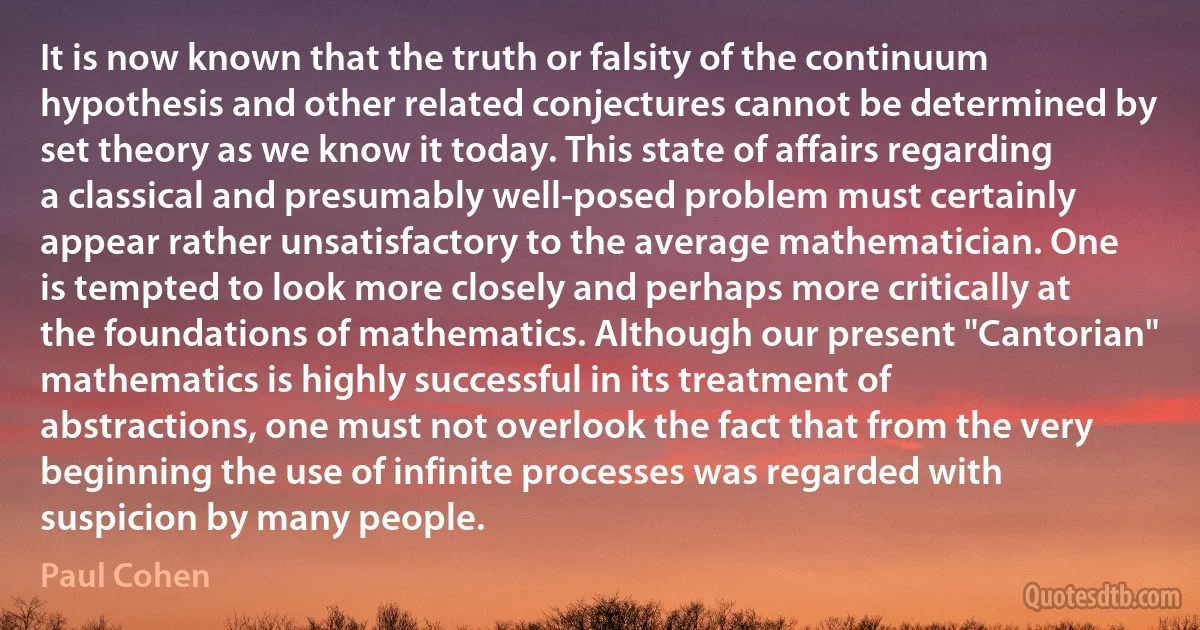 It is now known that the truth or falsity of the continuum hypothesis and other related conjectures cannot be determined by set theory as we know it today. This state of affairs regarding a classical and presumably well-posed problem must certainly appear rather unsatisfactory to the average mathematician. One is tempted to look more closely and perhaps more critically at the foundations of mathematics. Although our present "Cantorian" mathematics is highly successful in its treatment of abstractions, one must not overlook the fact that from the very beginning the use of infinite processes was regarded with suspicion by many people. (Paul Cohen)