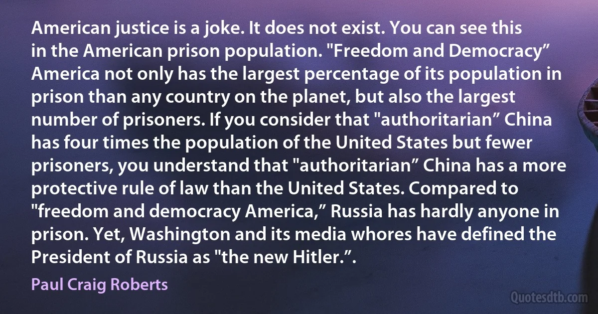 American justice is a joke. It does not exist. You can see this in the American prison population. "Freedom and Democracy” America not only has the largest percentage of its population in prison than any country on the planet, but also the largest number of prisoners. If you consider that "authoritarian” China has four times the population of the United States but fewer prisoners, you understand that "authoritarian” China has a more protective rule of law than the United States. Compared to "freedom and democracy America,” Russia has hardly anyone in prison. Yet, Washington and its media whores have defined the President of Russia as "the new Hitler.”. (Paul Craig Roberts)