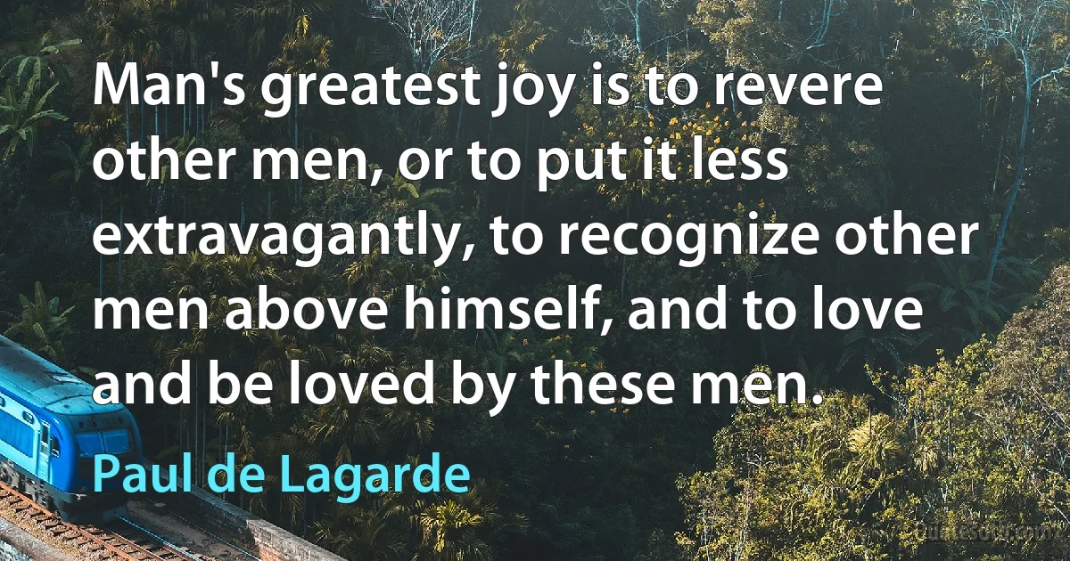 Man's greatest joy is to revere other men, or to put it less extravagantly, to recognize other men above himself, and to love and be loved by these men. (Paul de Lagarde)