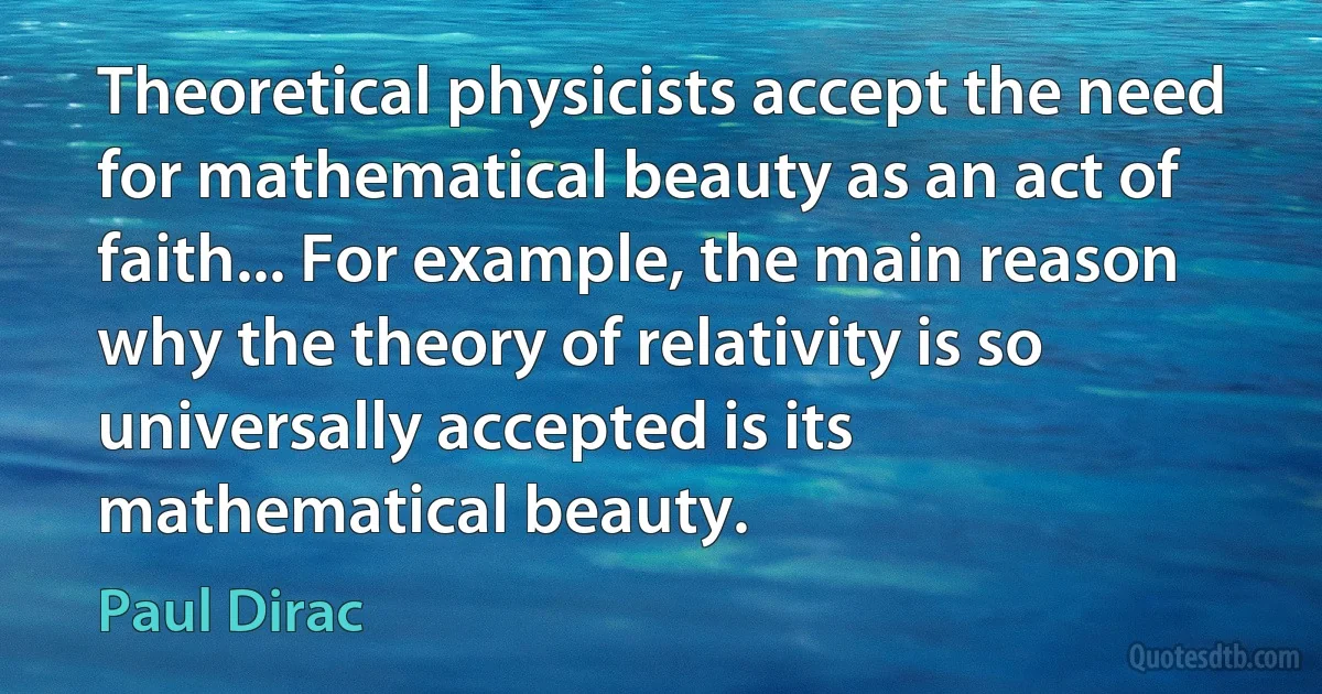 Theoretical physicists accept the need for mathematical beauty as an act of faith... For example, the main reason why the theory of relativity is so universally accepted is its mathematical beauty. (Paul Dirac)