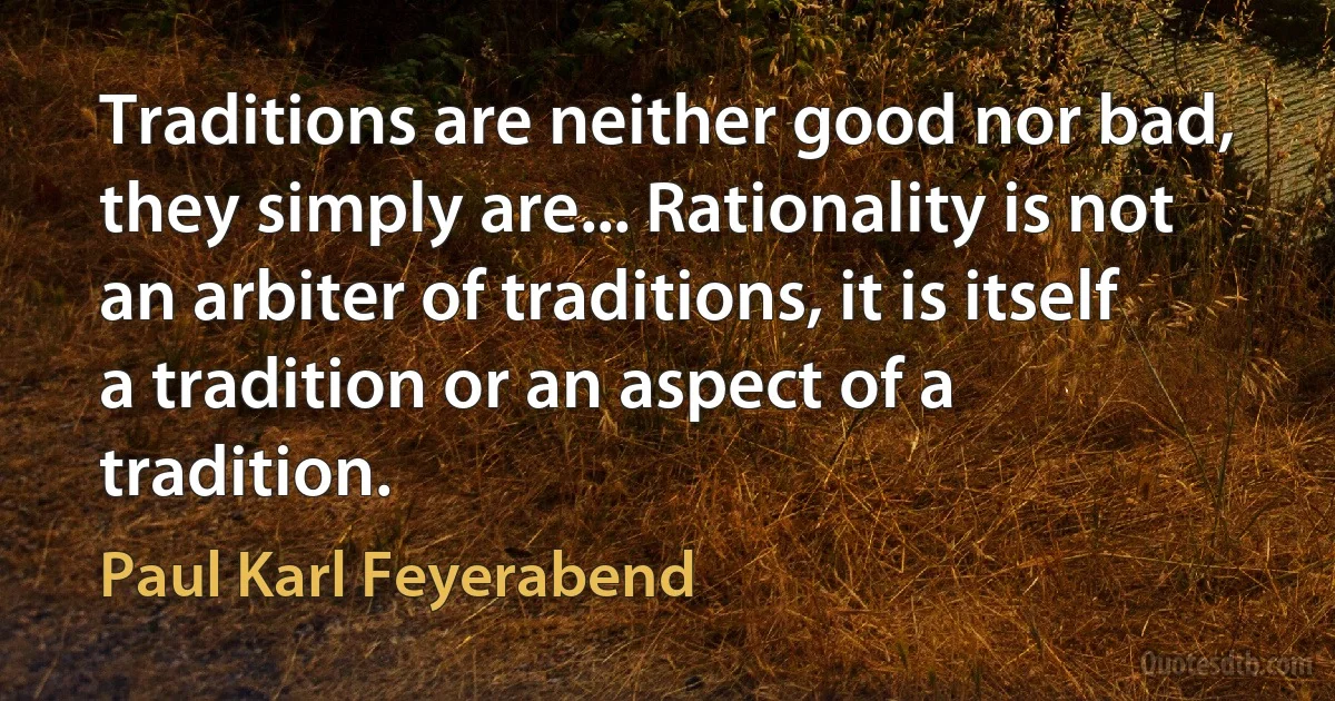 Traditions are neither good nor bad, they simply are... Rationality is not an arbiter of traditions, it is itself a tradition or an aspect of a tradition. (Paul Karl Feyerabend)