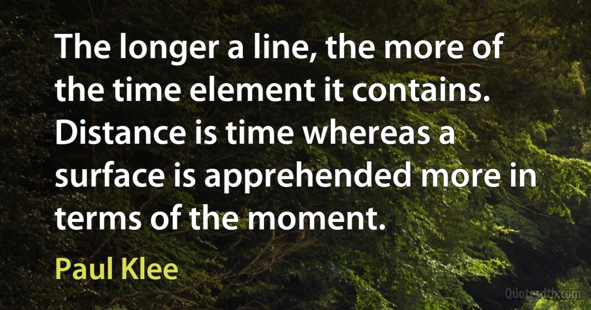 The longer a line, the more of the time element it contains. Distance is time whereas a surface is apprehended more in terms of the moment. (Paul Klee)