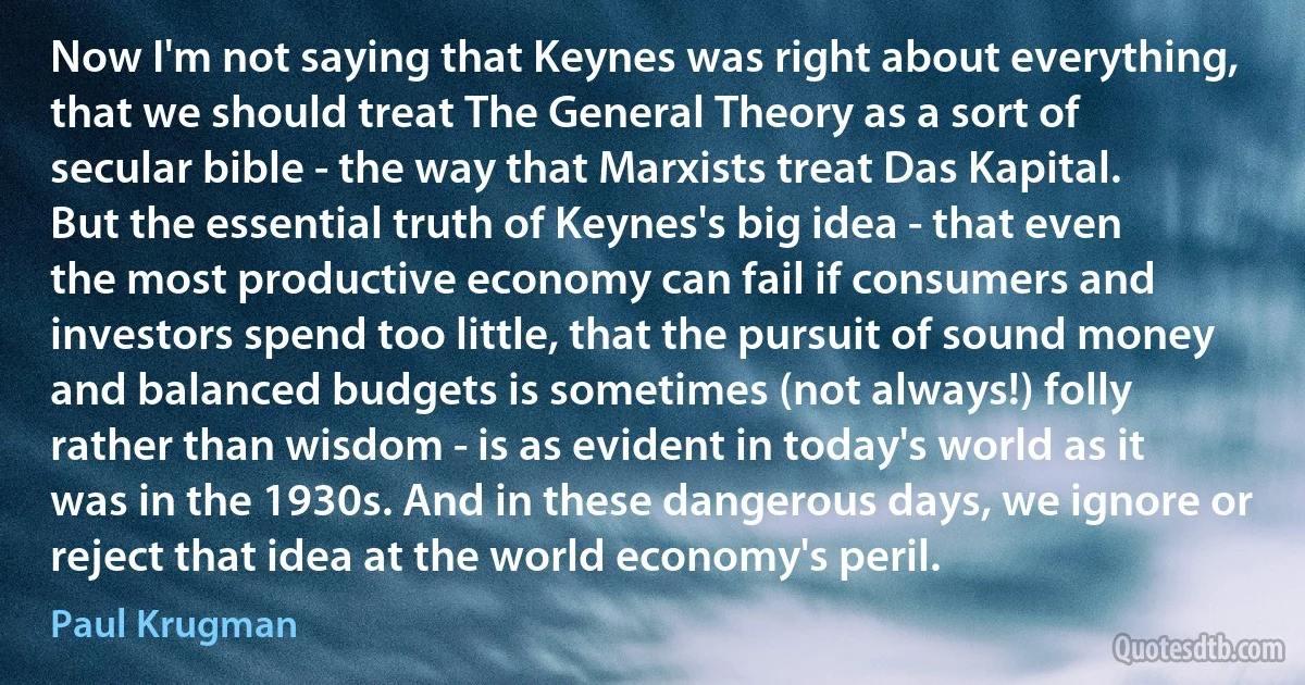 Now I'm not saying that Keynes was right about everything, that we should treat The General Theory as a sort of secular bible - the way that Marxists treat Das Kapital. But the essential truth of Keynes's big idea - that even the most productive economy can fail if consumers and investors spend too little, that the pursuit of sound money and balanced budgets is sometimes (not always!) folly rather than wisdom - is as evident in today's world as it was in the 1930s. And in these dangerous days, we ignore or reject that idea at the world economy's peril. (Paul Krugman)