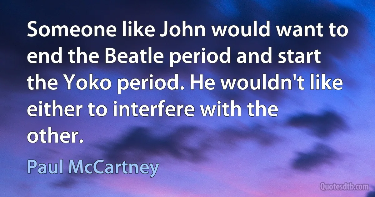 Someone like John would want to end the Beatle period and start the Yoko period. He wouldn't like either to interfere with the other. (Paul McCartney)