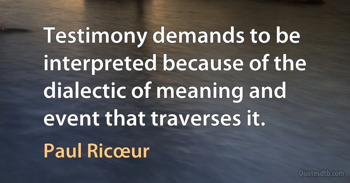 Testimony demands to be interpreted because of the dialectic of meaning and event that traverses it. (Paul Ricœur)