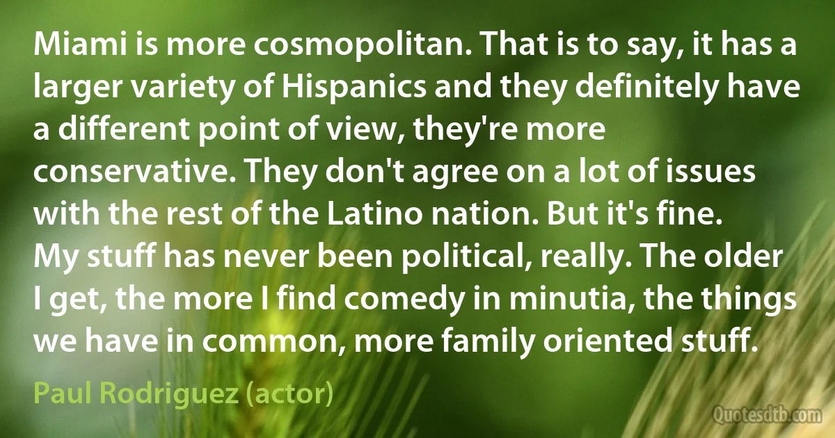 Miami is more cosmopolitan. That is to say, it has a larger variety of Hispanics and they definitely have a different point of view, they're more conservative. They don't agree on a lot of issues with the rest of the Latino nation. But it's fine. My stuff has never been political, really. The older I get, the more I find comedy in minutia, the things we have in common, more family oriented stuff. (Paul Rodriguez (actor))