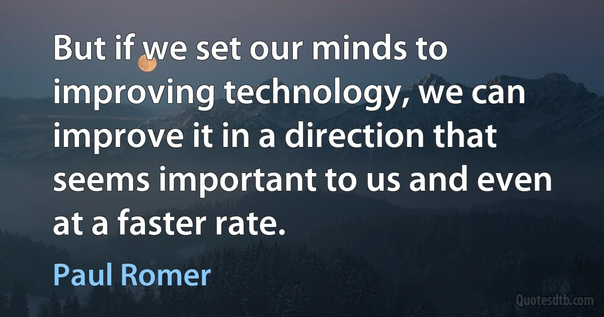 But if we set our minds to improving technology, we can improve it in a direction that seems important to us and even at a faster rate. (Paul Romer)