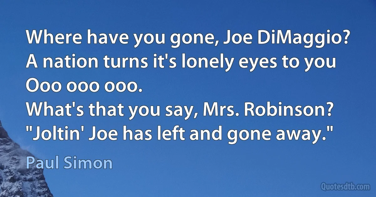 Where have you gone, Joe DiMaggio?
A nation turns it's lonely eyes to you
Ooo ooo ooo.
What's that you say, Mrs. Robinson?
"Joltin' Joe has left and gone away." (Paul Simon)