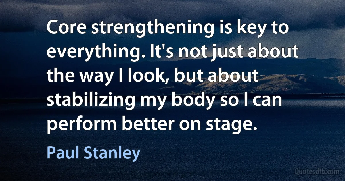 Core strengthening is key to everything. It's not just about the way I look, but about stabilizing my body so I can perform better on stage. (Paul Stanley)