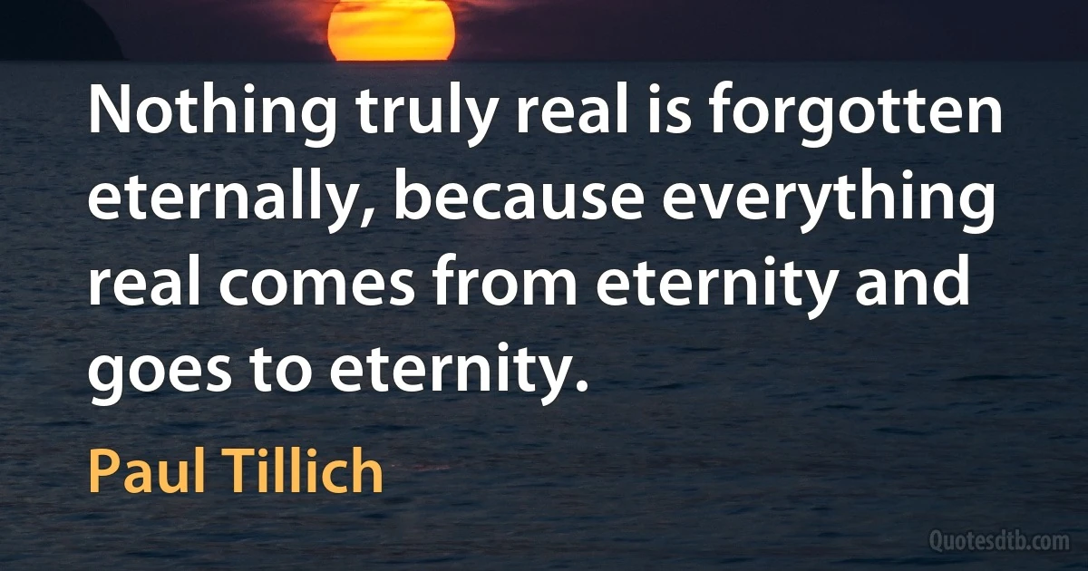 Nothing truly real is forgotten eternally, because everything real comes from eternity and goes to eternity. (Paul Tillich)