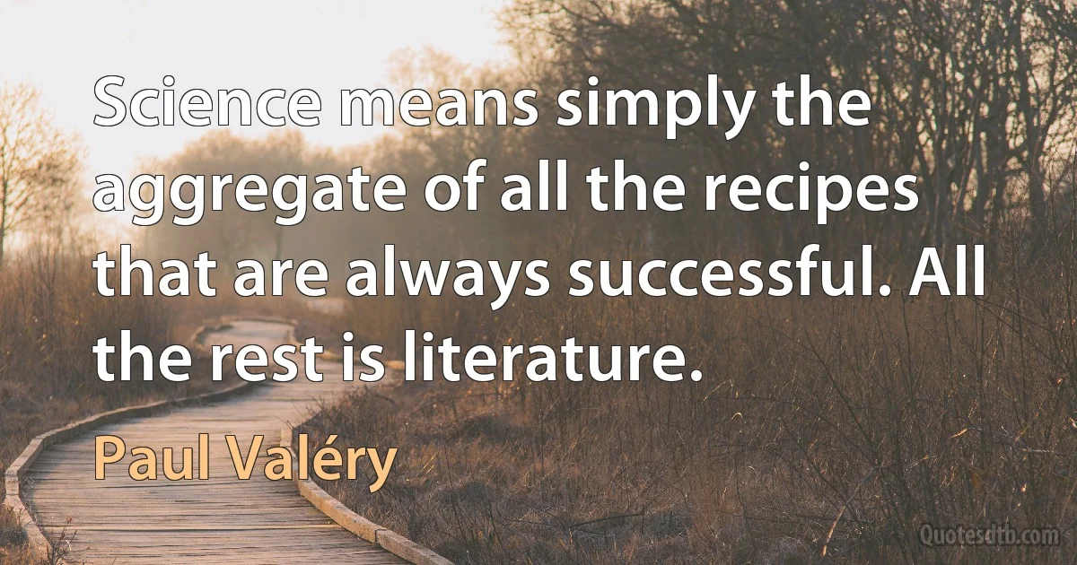 Science means simply the aggregate of all the recipes that are always successful. All the rest is literature. (Paul Valéry)