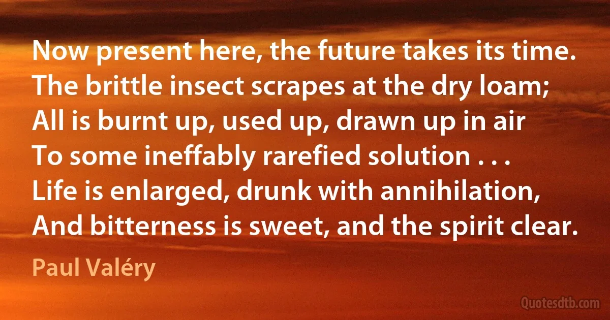 Now present here, the future takes its time.
The brittle insect scrapes at the dry loam;
All is burnt up, used up, drawn up in air
To some ineffably rarefied solution . . .
Life is enlarged, drunk with annihilation,
And bitterness is sweet, and the spirit clear. (Paul Valéry)