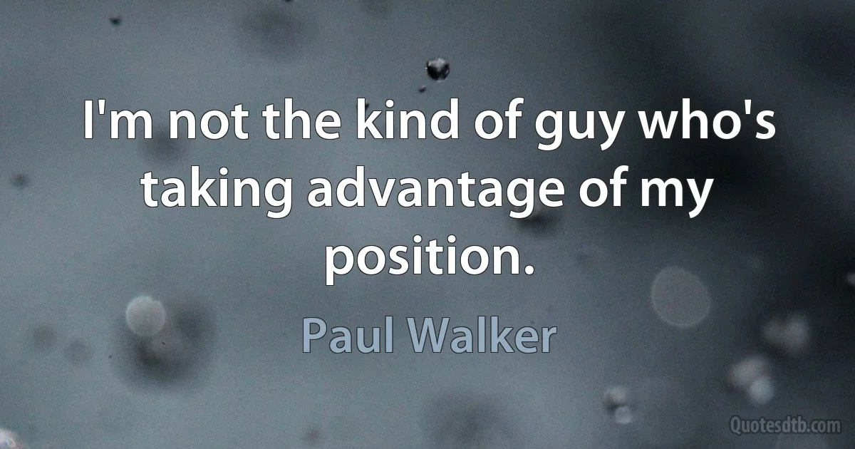 I'm not the kind of guy who's taking advantage of my position. (Paul Walker)