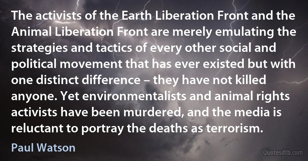 The activists of the Earth Liberation Front and the Animal Liberation Front are merely emulating the strategies and tactics of every other social and political movement that has ever existed but with one distinct difference – they have not killed anyone. Yet environmentalists and animal rights activists have been murdered, and the media is reluctant to portray the deaths as terrorism. (Paul Watson)