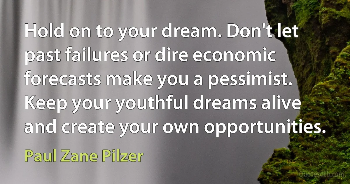 Hold on to your dream. Don't let past failures or dire economic forecasts make you a pessimist. Keep your youthful dreams alive and create your own opportunities. (Paul Zane Pilzer)