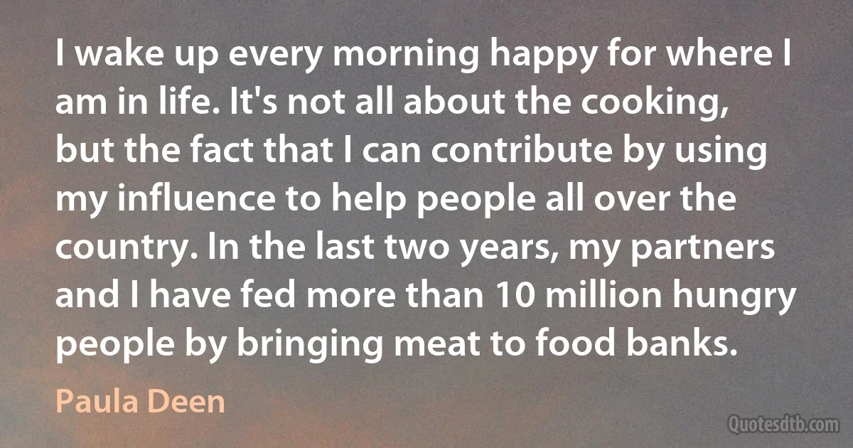 I wake up every morning happy for where I am in life. It's not all about the cooking, but the fact that I can contribute by using my influence to help people all over the country. In the last two years, my partners and I have fed more than 10 million hungry people by bringing meat to food banks. (Paula Deen)