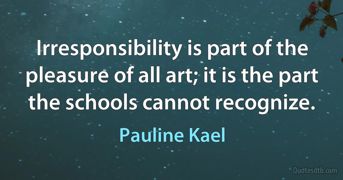 Irresponsibility is part of the pleasure of all art; it is the part the schools cannot recognize. (Pauline Kael)