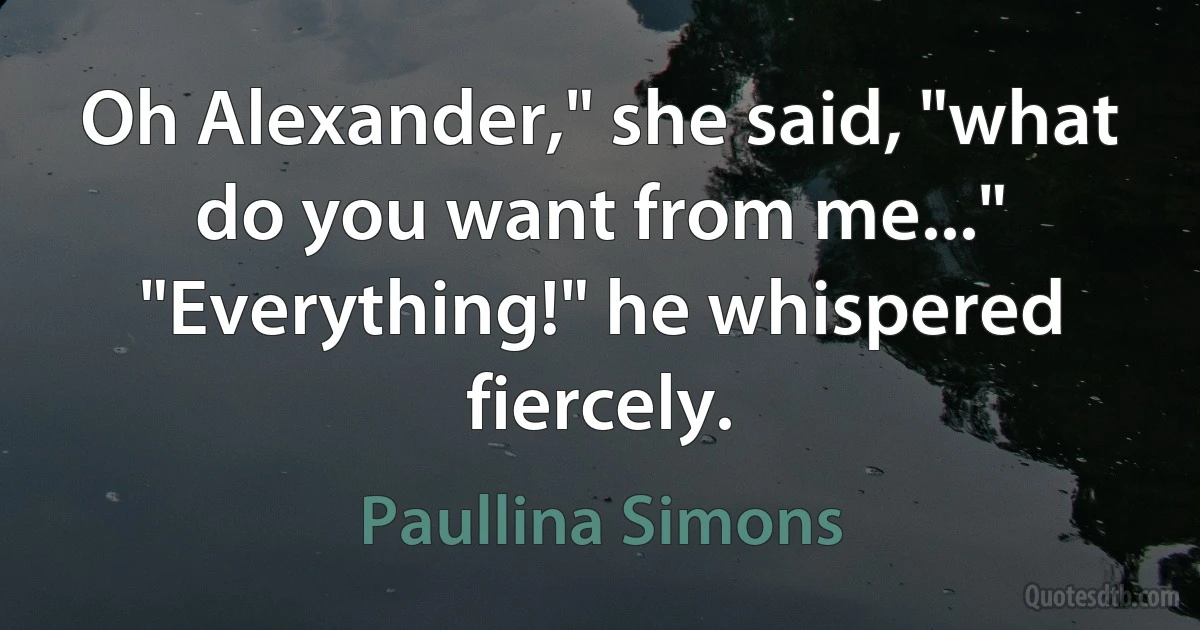 Oh Alexander," she said, "what do you want from me..."
"Everything!" he whispered fiercely. (Paullina Simons)