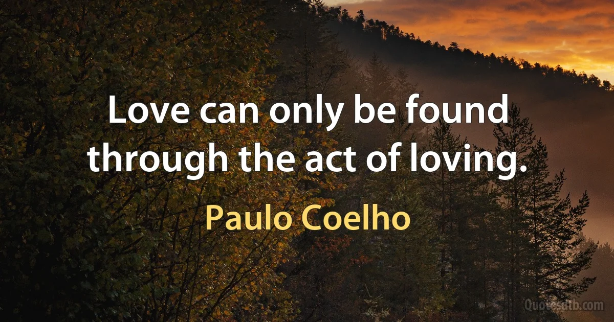 Love can only be found through the act of loving. (Paulo Coelho)