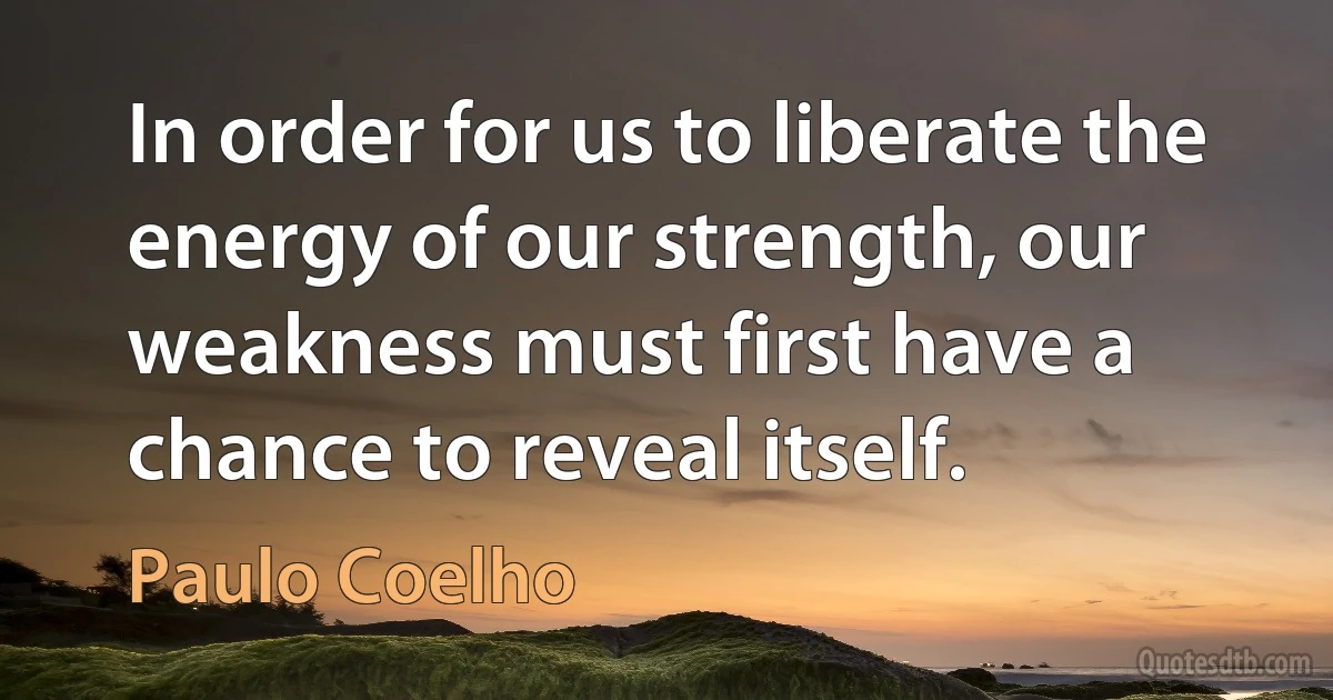 In order for us to liberate the energy of our strength, our weakness must first have a chance to reveal itself. (Paulo Coelho)