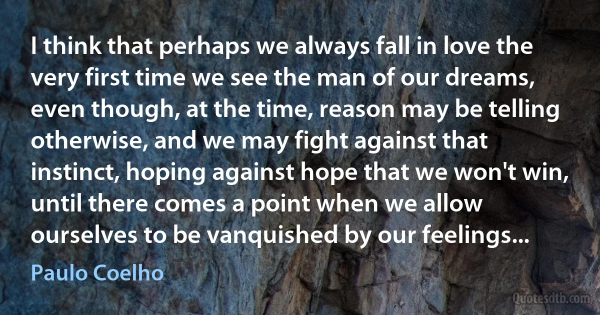 I think that perhaps we always fall in love the very first time we see the man of our dreams, even though, at the time, reason may be telling otherwise, and we may fight against that instinct, hoping against hope that we won't win, until there comes a point when we allow ourselves to be vanquished by our feelings... (Paulo Coelho)