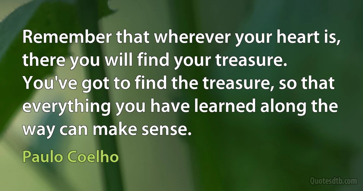 Remember that wherever your heart is, there you will find your treasure. You've got to find the treasure, so that everything you have learned along the way can make sense. (Paulo Coelho)