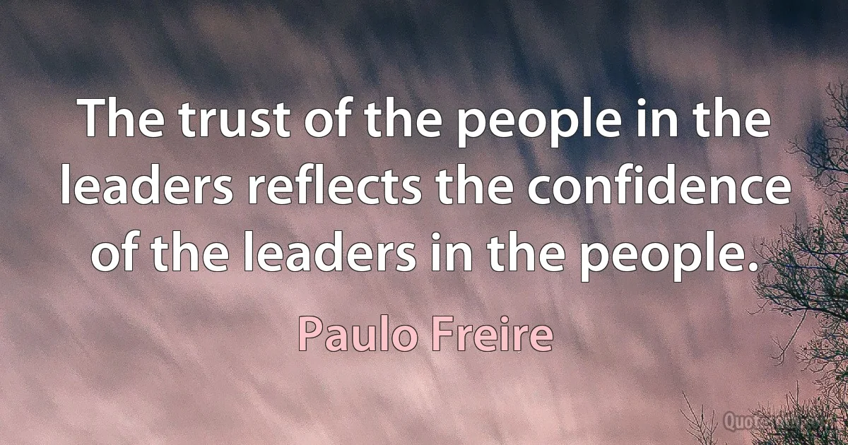 The trust of the people in the leaders reflects the confidence of the leaders in the people. (Paulo Freire)