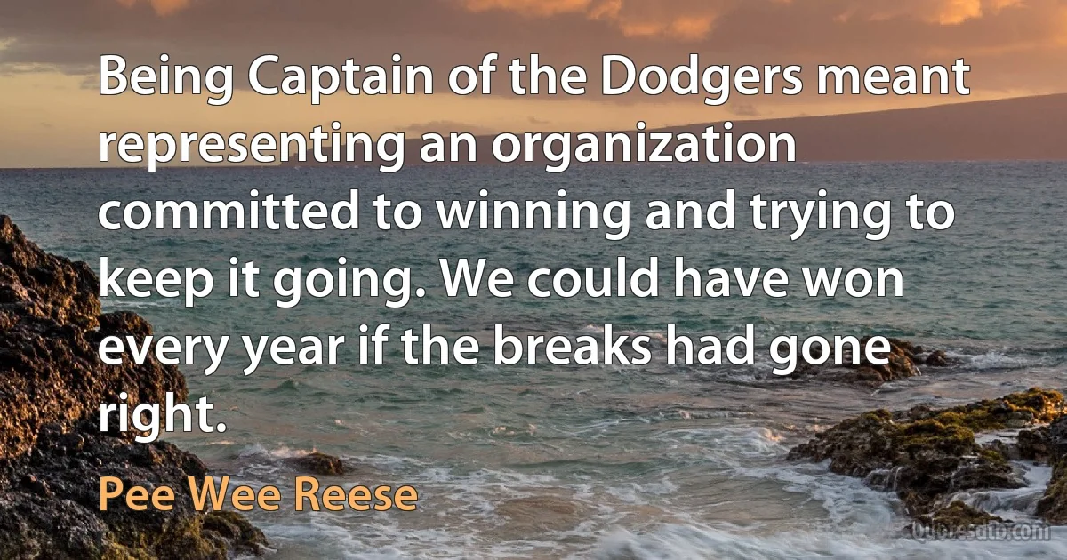 Being Captain of the Dodgers meant representing an organization committed to winning and trying to keep it going. We could have won every year if the breaks had gone right. (Pee Wee Reese)