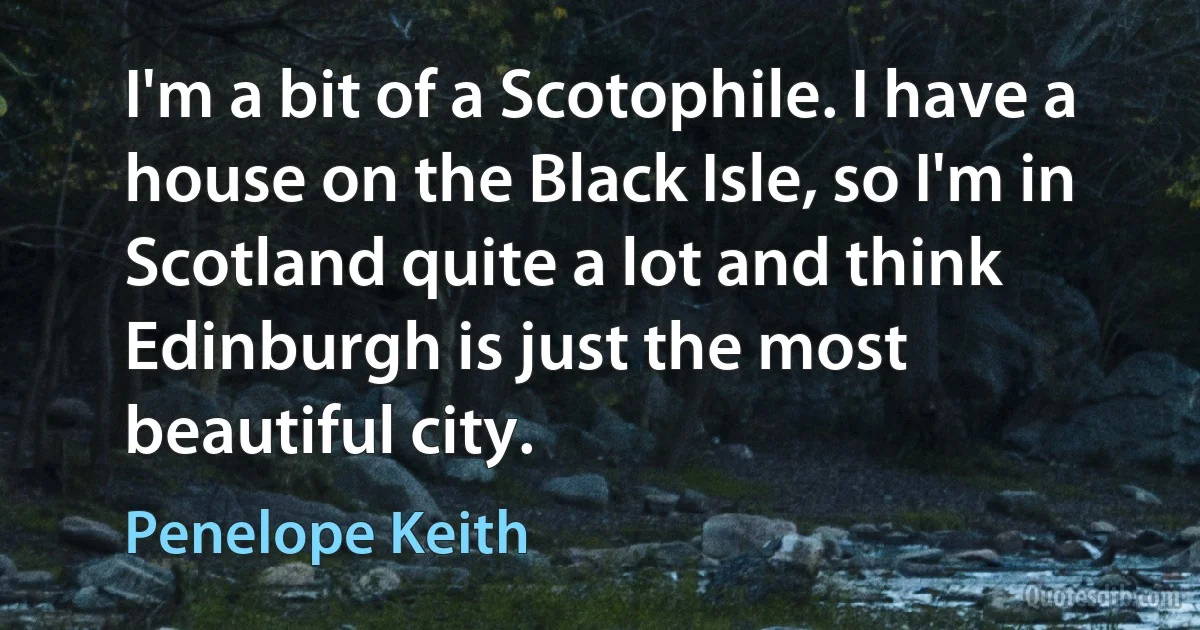 I'm a bit of a Scotophile. I have a house on the Black Isle, so I'm in Scotland quite a lot and think Edinburgh is just the most beautiful city. (Penelope Keith)