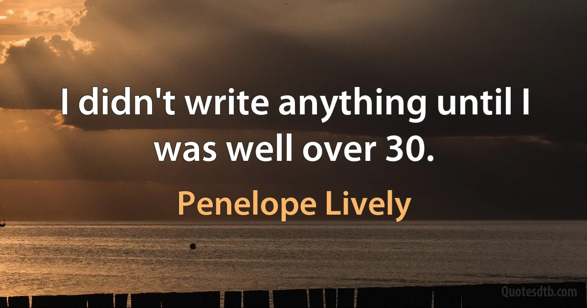 I didn't write anything until I was well over 30. (Penelope Lively)