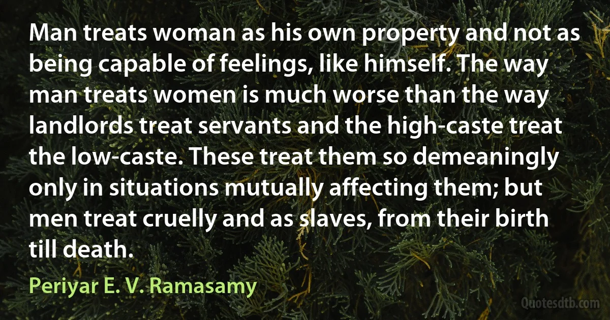 Man treats woman as his own property and not as being capable of feelings, like himself. The way man treats women is much worse than the way landlords treat servants and the high-caste treat the low-caste. These treat them so demeaningly only in situations mutually affecting them; but men treat cruelly and as slaves, from their birth till death. (Periyar E. V. Ramasamy)