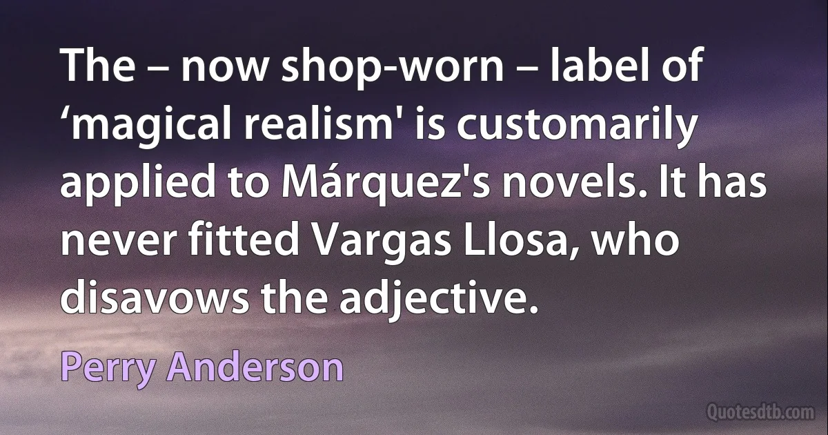 The – now shop-worn – label of ‘magical realism' is customarily applied to Márquez's novels. It has never fitted Vargas Llosa, who disavows the adjective. (Perry Anderson)