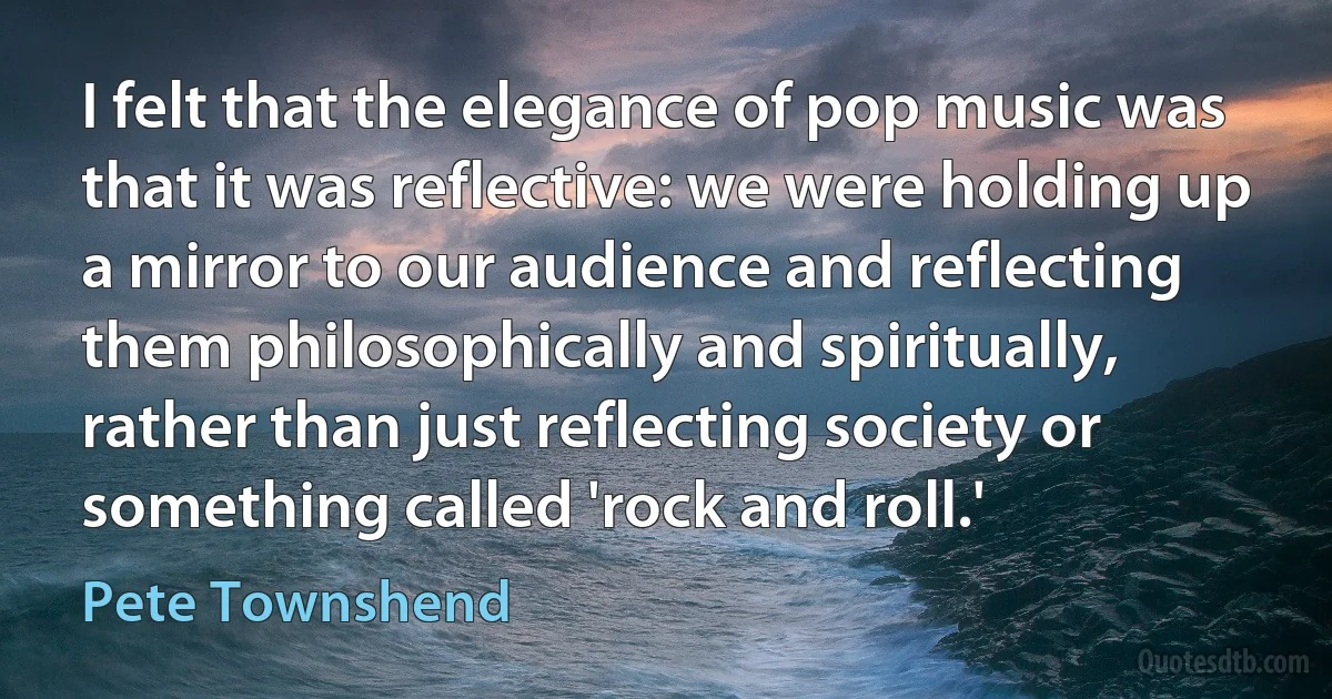 I felt that the elegance of pop music was that it was reflective: we were holding up a mirror to our audience and reflecting them philosophically and spiritually, rather than just reflecting society or something called 'rock and roll.' (Pete Townshend)