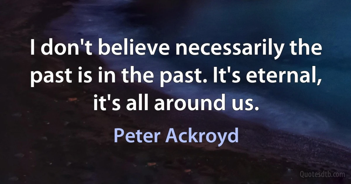 I don't believe necessarily the past is in the past. It's eternal, it's all around us. (Peter Ackroyd)