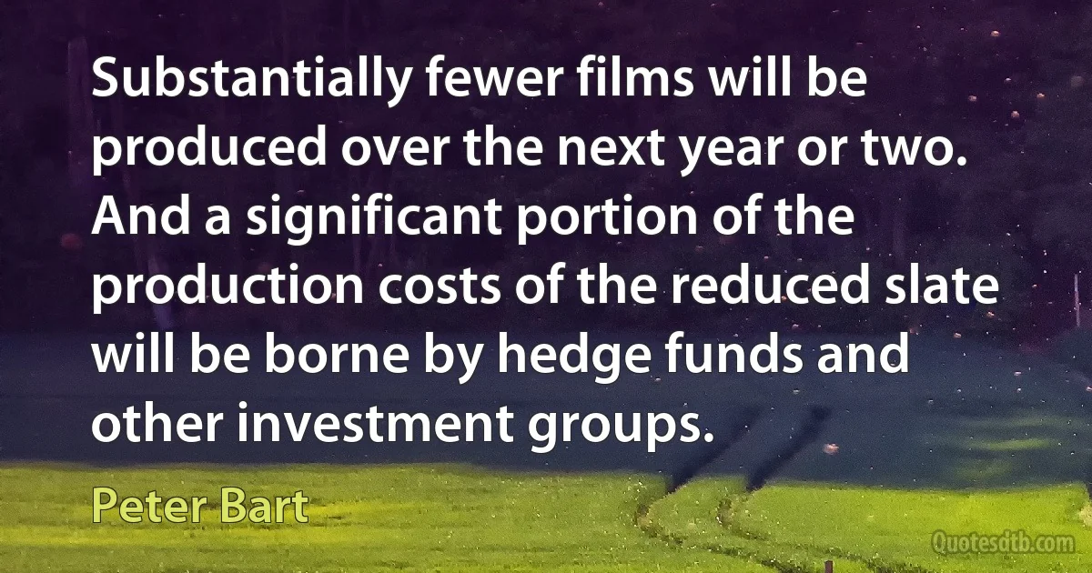 Substantially fewer films will be produced over the next year or two. And a significant portion of the production costs of the reduced slate will be borne by hedge funds and other investment groups. (Peter Bart)