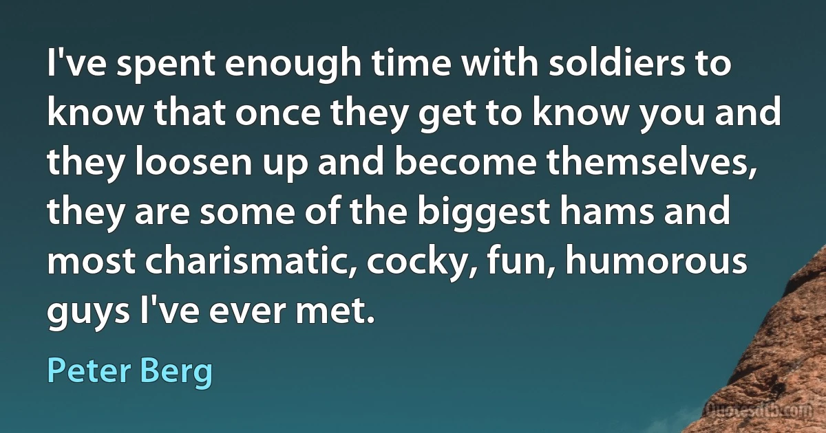 I've spent enough time with soldiers to know that once they get to know you and they loosen up and become themselves, they are some of the biggest hams and most charismatic, cocky, fun, humorous guys I've ever met. (Peter Berg)