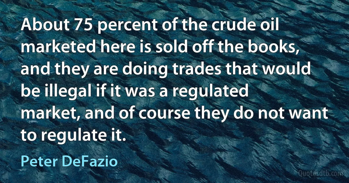 About 75 percent of the crude oil marketed here is sold off the books, and they are doing trades that would be illegal if it was a regulated market, and of course they do not want to regulate it. (Peter DeFazio)