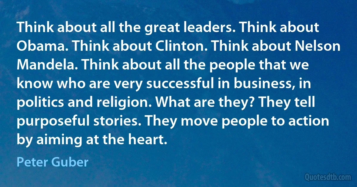 Think about all the great leaders. Think about Obama. Think about Clinton. Think about Nelson Mandela. Think about all the people that we know who are very successful in business, in politics and religion. What are they? They tell purposeful stories. They move people to action by aiming at the heart. (Peter Guber)