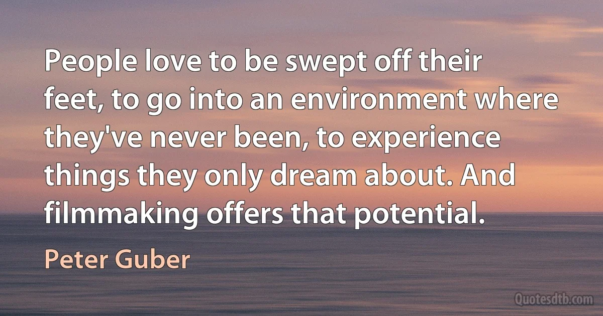 People love to be swept off their feet, to go into an environment where they've never been, to experience things they only dream about. And filmmaking offers that potential. (Peter Guber)