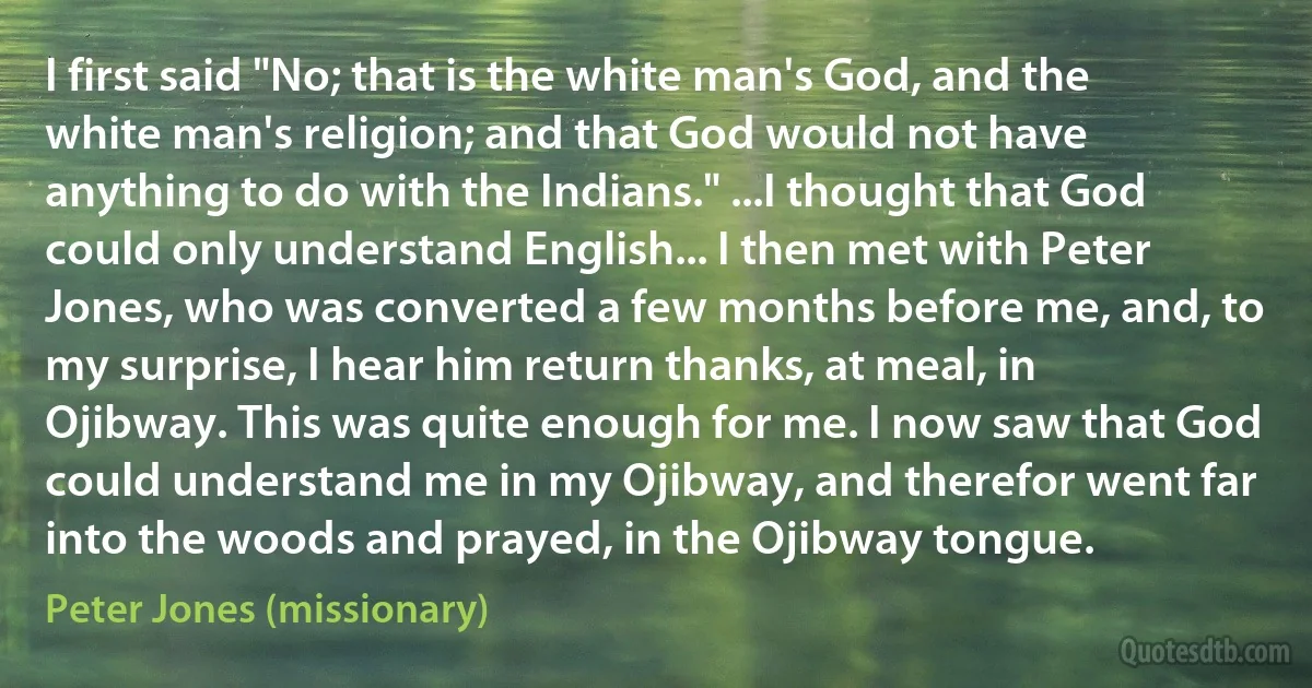 I first said "No; that is the white man's God, and the white man's religion; and that God would not have anything to do with the Indians." ...I thought that God could only understand English... I then met with Peter Jones, who was converted a few months before me, and, to my surprise, I hear him return thanks, at meal, in Ojibway. This was quite enough for me. I now saw that God could understand me in my Ojibway, and therefor went far into the woods and prayed, in the Ojibway tongue. (Peter Jones (missionary))