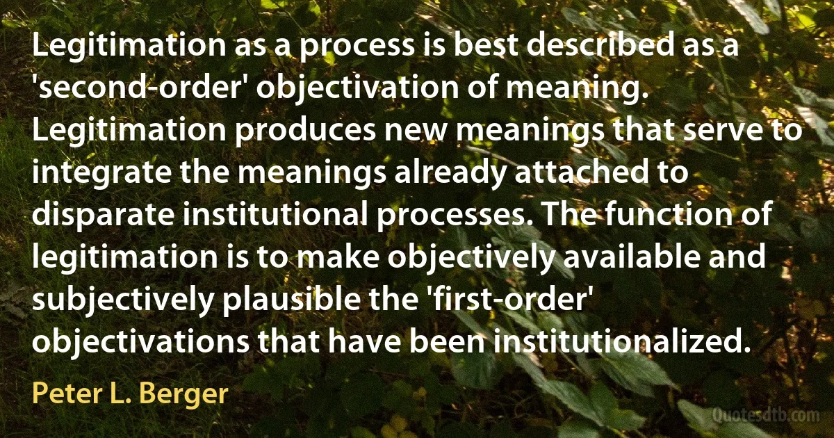 Legitimation as a process is best described as a 'second-order' objectivation of meaning. Legitimation produces new meanings that serve to integrate the meanings already attached to disparate institutional processes. The function of legitimation is to make objectively available and subjectively plausible the 'first-order' objectivations that have been institutionalized. (Peter L. Berger)