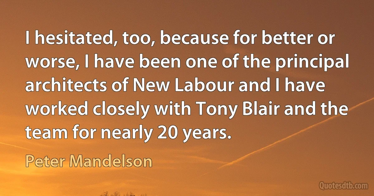 I hesitated, too, because for better or worse, I have been one of the principal architects of New Labour and I have worked closely with Tony Blair and the team for nearly 20 years. (Peter Mandelson)