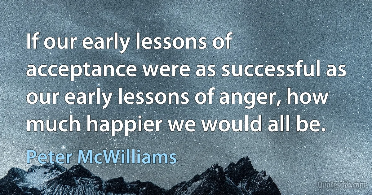 If our early lessons of acceptance were as successful as our early lessons of anger, how much happier we would all be. (Peter McWilliams)