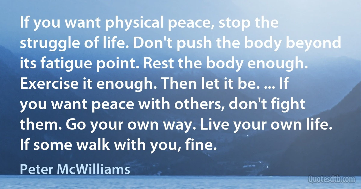 If you want physical peace, stop the struggle of life. Don't push the body beyond its fatigue point. Rest the body enough. Exercise it enough. Then let it be. ... If you want peace with others, don't fight them. Go your own way. Live your own life. If some walk with you, fine. (Peter McWilliams)