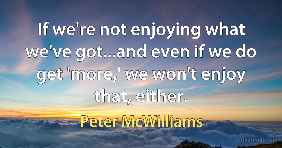 If we're not enjoying what we've got...and even if we do get 'more,' we won't enjoy that, either. (Peter McWilliams)