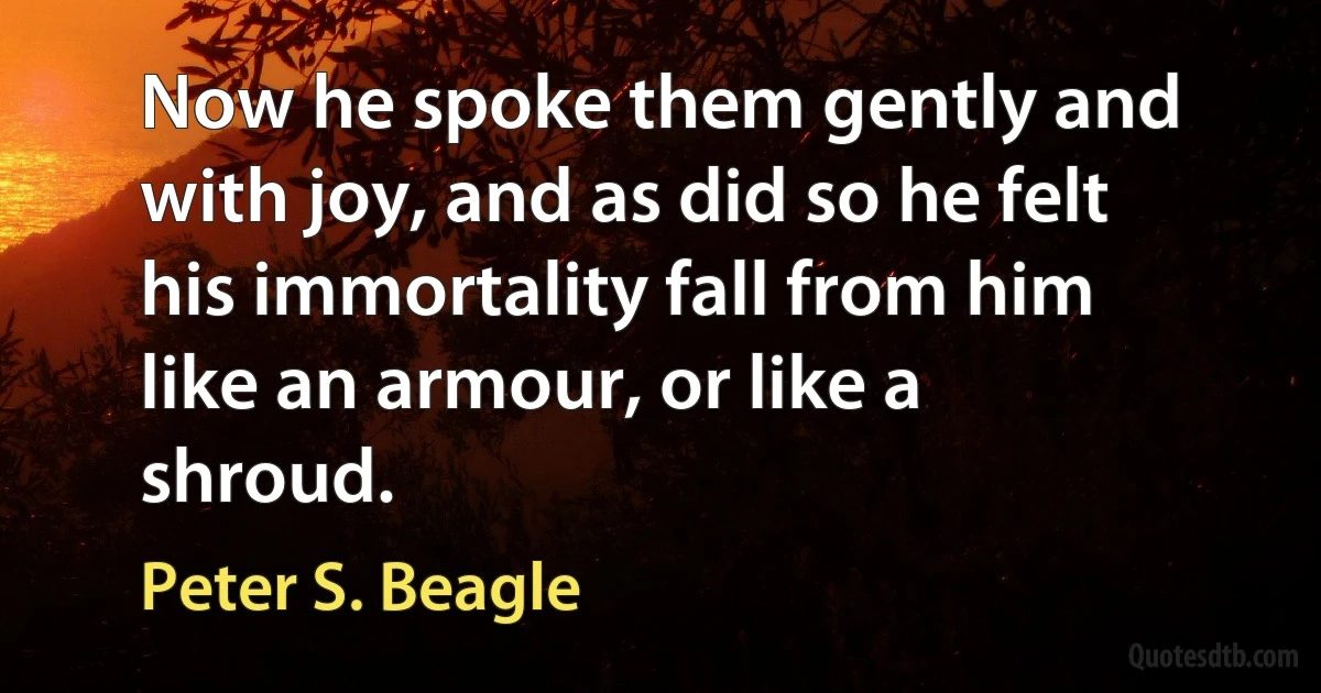 Now he spoke them gently and with joy, and as did so he felt his immortality fall from him like an armour, or like a shroud. (Peter S. Beagle)